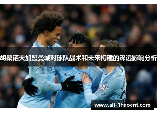 胡桑诺夫加盟曼城对球队战术和未来构建的深远影响分析 胡桑诺夫加盟曼城对球队战术和未来构建的深远影响分析