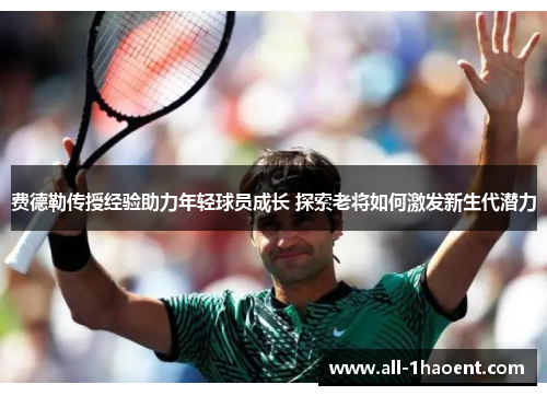 费德勒传授经验助力年轻球员成长 探索老将如何激发新生代潜力