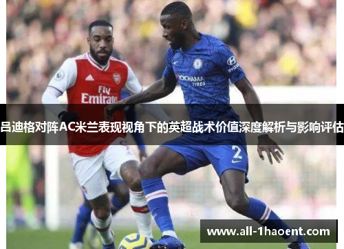 吕迪格对阵AC米兰表现视角下的英超战术价值深度解析与影响评估 吕迪格对阵AC米兰表现视角下的英超战术价值深度解析与影响评估