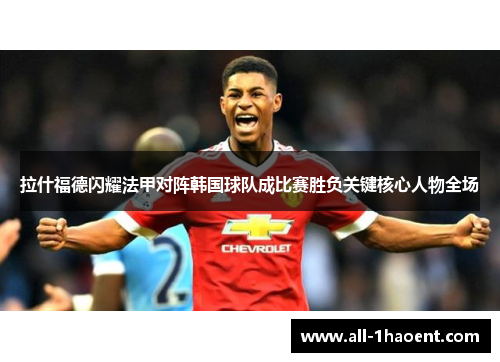 拉什福德闪耀法甲对阵韩国球队成比赛胜负关键核心人物全场 拉什福德闪耀法甲对阵韩国球队成比赛胜负关键核心人物全场